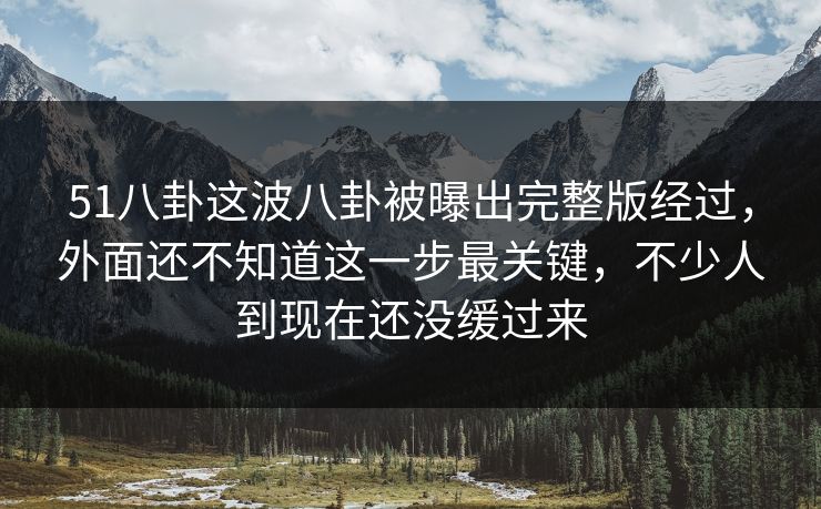 51八卦这波八卦被曝出完整版经过，外面还不知道这一步最关键，不少人到现在还没缓过来