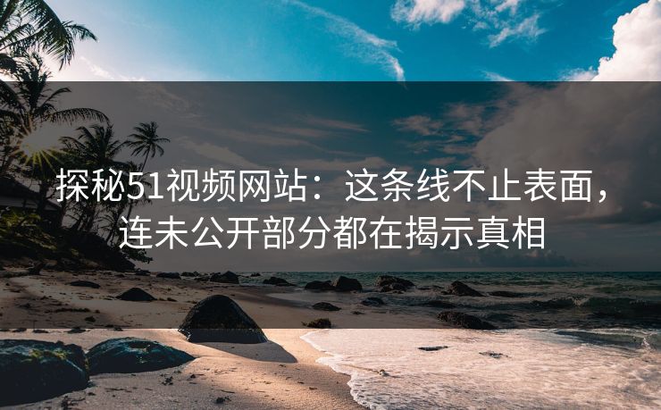 探秘51视频网站：这条线不止表面，连未公开部分都在揭示真相