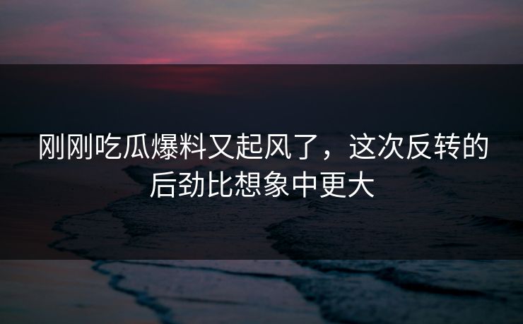 刚刚吃瓜爆料又起风了，这次反转的后劲比想象中更大